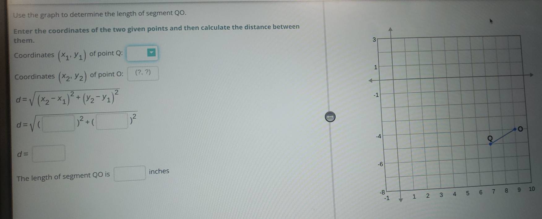 Use the graph to determine the length of segment QO. 
Enter the coordinates of the two given points and then calculate the distance between 
them. 
Coordinates (x_1,y_1) of point Q : 
Coordinates (x_2,y_2) of point O : (?,?)
d=sqrt((x_2)-x_1)^2+(y_2-y_1)^2
d=sqrt((□ )^2)+(□ )^2
d=□
The length of segment QO is □ inches
0