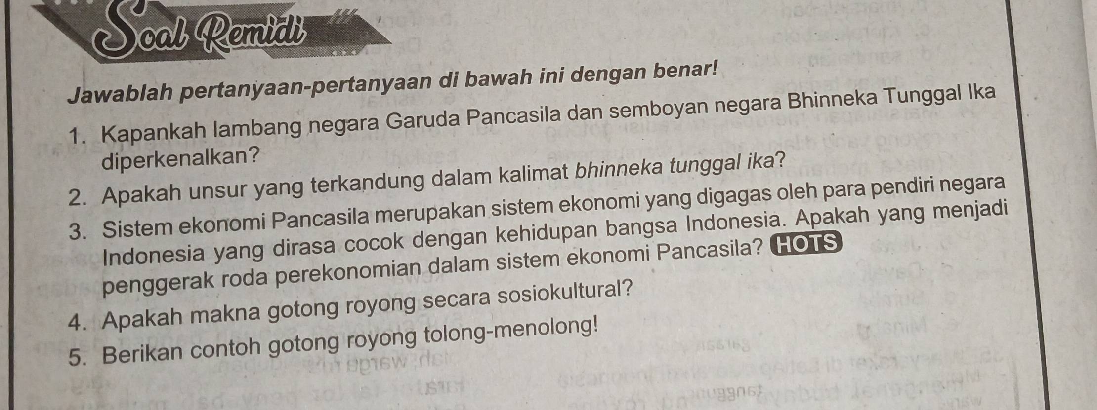 Soal Remidi 
Jawablah pertanyaan-pertanyaan di bawah ini dengan benar! 
1. Kapankah lambang negara Garuda Pancasila dan semboyan negara Bhinneka Tunggal Ika 
diperkenalkan? 
2. Apakah unsur yang terkandung dalam kalimat bhinneka tunggal ika? 
3. Sistem ekonomi Pancasila merupakan sistem ekonomi yang digagas oleh para pendiri negara 
Indonesia yang dirasa cocok dengan kehidupan bangsa Indonesia. Apakah yang menjadi 
penggerak roda perekonomian dalam sistem ekonomi Pancasila? HOTS 
4. Apakah makna gotong royong secara sosiokultural? 
5. Berikan contoh gotong royong tolong-menolong!