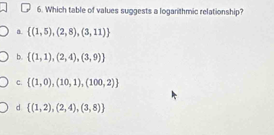 Which table of values suggests a logarithmic relationship?
a.  (1,5),(2,8),(3,11)
b.  (1,1),(2,4),(3,9)
C.  (1,0),(10,1),(100,2)
d  (1,2),(2,4),(3,8)