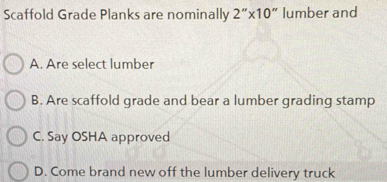 Scaffold Grade Planks are nominally 2 ” x10" lumber and
A. Are select lumber
B. Are scaffold grade and bear a lumber grading stamp
C. Say OSHA approved
D. Come brand new off the lumber delivery truck