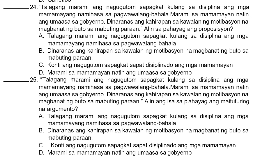 24.“Talagang marami ang nagugutom sapagkat kulang sa disiplina ang mga
mamamayang namihasa sa pagwawalang-bahala.Marami sa mamamayan natin
ang umaasa sa gobyerno. Dinaranas ang kahirapan sa kawalan ng motibasyon na
magbanat ng buto sa mabuting paraan.” Alin sa pahayag ang proposisyon?
A. Talagang marami ang nagugutom sapagkat kulang sa disiplina ang mga
mamamayang namihasa sa pagwawalang-bahala
B. Dinaranas ang kahirapan sa kawalan ng motibasyon na magbanat ng buto sa
mabuting paraan.
C. Konti ang nagugutom sapagkat sapat disiplinado ang mga mamamayan
D. Marami sa mamamayan natin ang umaasa sa gobyerno
_25. “Talagang marami ang nagugutom sapagkat kulang sa disiplina ang mga
mamamayang namihasa sa pagwawalang-bahala.Marami sa mamamayan natin
ang umaasa sa gobyerno. Dinaranas ang kahirapan sa kawalan ng motibasyon na
magbanat ng buto sa mabuting paraan.” Alin ang isa sa pahayag ang maituturing
na argumento?
A. Talagang marami ang nagugutom sapagkat kulang sa disiplina ang mga
mamamayang namihasa sa pagwawalang-bahala
B. Dinaranas ang kahirapan sa kawalan ng motibasyon na magbanat ng buto sa
mabuting paraan.
C. . Konti ang nagugutom sapagkat sapat disiplinado ang mga mamamayan
D. Marami sa mamamayan natin ang umaasa sa gobyerno