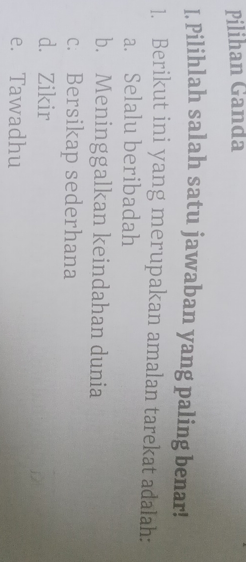 Pilihan Ganda
I. Pilihlah salah satu jawaban yang paling benar!
1. Berikut ini yang merupakan amalan tarekat adalah:
a. Selalu beribadah
b. Meninggalkan keindahan dunia
c. Bersikap sederhana
d. Zikir
e. Tawadhu