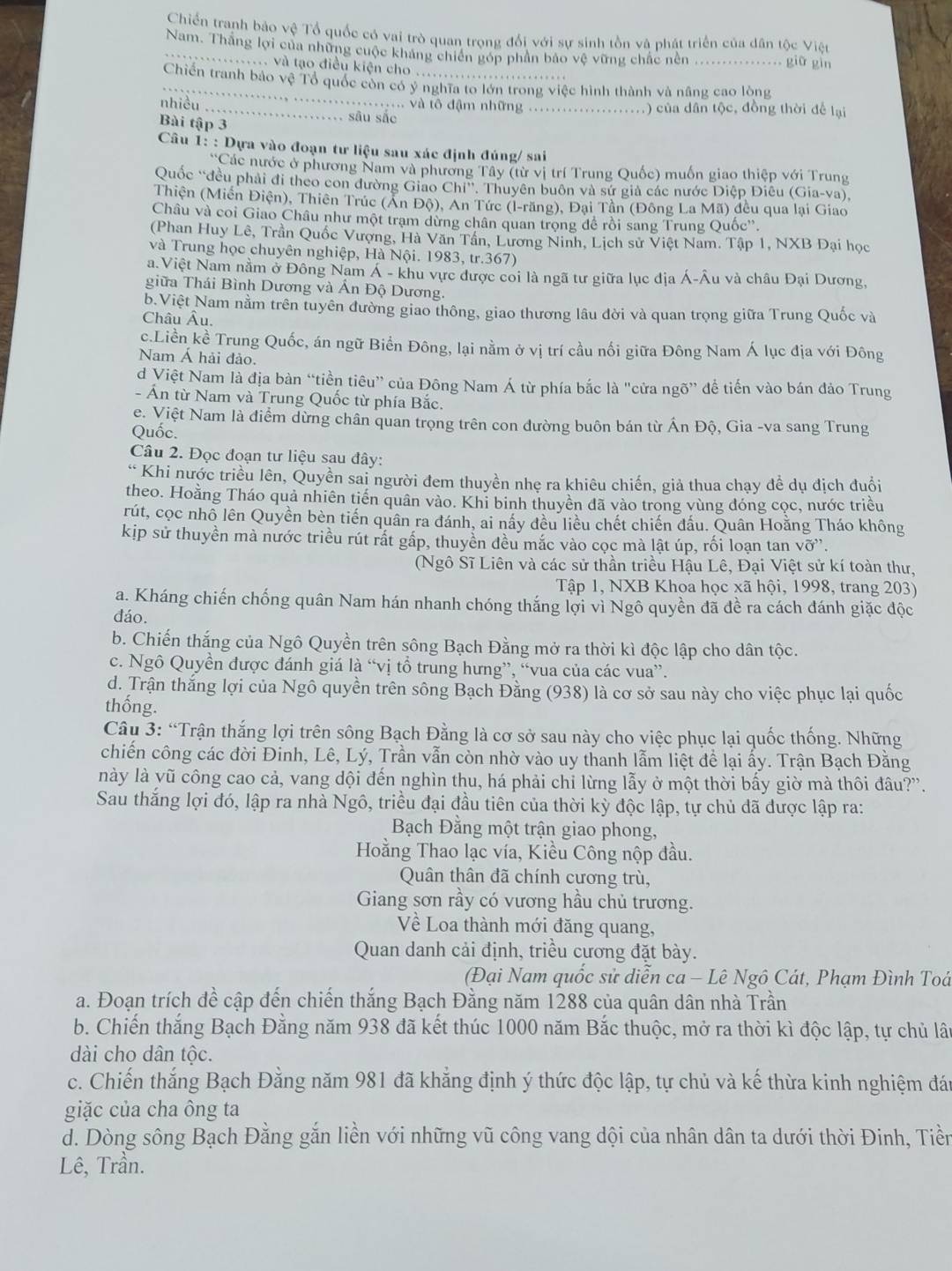 Chiến tranh bảo vệ Tổ quốc có vai trò quan trọng đổi với sự sinh tồn và phát triển của dân tộc Việt
_Nam. Thắng lợi của những cuộc khảng chiến góp phân bảo vệ vững chấc nền .. giữ gìn
v và tạo điều kiện cho  .
_Chiến tranh bảo vệ Tổ quốc còn có ý nghĩa to lớn trong việc hình thành và nâng cao lòng
nhiều
_. và tô đậm những _.) của dân tộc, đồng thời để lại
Bài tập 3
sāu sắc
Câu 1: : Dựa vào đoạn tư liệu sau xác định đúng/ sai
*Các nước ở phương Nam và phương Tây (từ vị trí Trung Quốc) muốn giao thiệp với Trung
Quốc “đều phải đi theo con đường Giao Chi' T. Thuyên buôn và sứ giả các nước Diệp Điêu (Gia-va),
Thiện (Miền Điện), Thiên Trúc (Ấn Độ), An Tức (l-răng), Đại Tần (Đông La Mã) đều qua lại Giao
Châu và coi Giao Châu như một trạm dừng chân quan trọng dể rồi sang Trung Quốc''.
(Phan Huy Lê, Trần Quốc Vượng, Hà Văn Tần, Lương Ninh, Lịch sử Việt Nam. Tập 1, NXB Đại học
và Trung học chuyên nghiệp, Hà Nội. 1983, tr.367)
a. Việt Nam nằm ở Đông Nam Á - khu vực được coi là ngã tư giữa lục địa Á-Âu và châu Đại Dương,
giữa Thái Bình Dương và Ấn Độ Dương.
b Việt Nam nằm trên tuyên đường giao thông, giao thương lâu đời và quan trọng giữa Trung Quốc và
Châu Âu.
c.Liền kề Trung Quốc, án ngữ Biển Đông, lại nằm ở vị trí cầu nối giữa Đông Nam Á lục địa với Đông
Nam Á hải đảo.
d Việt Nam là địa bàn “tiền tiêu” của Đông Nam Á từ phía bắc là "cửa ngõ” để tiến vào bán đảo Trung
- Ấn từ Nam và Trung Quốc từ phía Bắc.
e. Việt Nam là điểm dừng chân quan trọng trên con đường buôn bán từ Án Độ, Gia -va sang Trung
Quốc.
Câu 2. Đọc đoạn tư liệu sau đây:
* Khi nước triều lên, Quyền sai người đem thuyền nhẹ ra khiêu chiến, giả thua chạy đề dụ địch đuổi
theo. Hoằng Tháo quả nhiên tiến quân vào. Khỉ binh thuyền đã vào trong vùng đóng cọc, nước triều
rút, cọc nhô lên Quyền bèn tiến quân ra đánh, ai nấy đều liều chết chiến đấu. Quân Hoằng Tháo không
kip sử thuyền mà nước triều rút rất gấp, thuyền đều mắc vào cọc mà lật úp, rối loạn tan vỡ”.
(Ngô Sĩ Liên và các sử thần triều Hậu Lê, Đại Việt sử kí toàn thư,
Tập 1, NXB Khoa học xã hội, 1998, trang 203)
a. Kháng chiến chống quân Nam hán nhanh chóng thắng lợi vì Ngô quyền đã đề ra cách đánh giặc độc
đáo.
b. Chiến thắng của Ngô Quyền trên sông Bạch Đằng mở ra thời kì độc lập cho dân tộc.
c. Ngô Quyền được đánh giá là “vị tổ trung hưng”, “vua của các vua”.
d. Trận thắng lợi của Ngô quyền trên sông Bạch Đằng (938) là cơ sở sau này cho việc phục lại quốc
thống.
Câu 3: “Trận thắng lợi trên sông Bạch Đằng là cơ sở sau này cho việc phục lại quốc thống. Những
chiến công các đời Đinh, Lê, Lý, Trần vẫn còn nhờ vào uy thanh lẫm liệt để lại ấy. Trận Bạch Đằng
này là yũ công cao cả, vang dội đến nghìn thu, há phải chỉ lừng lẫy ở một thời bấy giờ mà thôi đâu?'.
Sau thắng lợi đó, lập ra nhà Ngô, triều đại đầu tiên của thời kỳ độc lập, tự chủ đã được lập ra:
Bạch Đằng một trận giao phong,
Hoằng Thao lạc vía, Kiều Công nộp đầu.
Quân thân đã chính cương trù,
Giang sơn rầy có vương hầu chủ trương.
Về Loa thành mới đăng quang,
Quan danh cải định, triều cương đặt bày.
(Đại Nam quốc sử diễn ca - Lê Ngô Cát, Phạm Đình Toá
a. Đoạn trích đề cập đến chiến thắng Bạch Đằng năm 1288 của quân dân nhà Trần
b. Chiến thắng Bạch Đằng năm 938 đã kết thúc 1000 năm Bắc thuộc, mở ra thời kì độc lập, tự chủ lâu
dài cho dân tộc.
c. Chiến thắng Bạch Đằng năm 981 đã khẳng định ý thức độc lập, tự chủ và kế thừa kinh nghiệm đáu
giặc của cha ông ta
d. Dòng sông Bạch Đằng gắn liền với những vũ công vang dội của nhân dân ta dưới thời Đinh, Tiền
Lê, Trần.