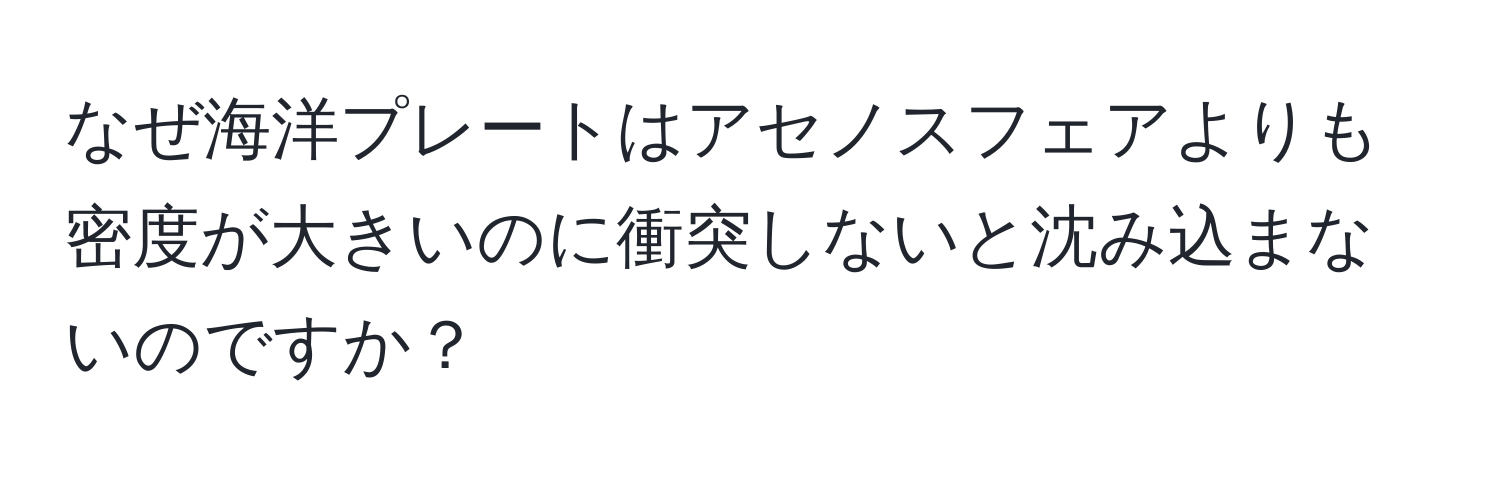 なぜ海洋プレートはアセノスフェアよりも密度が大きいのに衝突しないと沈み込まないのですか？