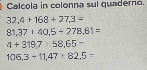 Calcola in colonna sul quaderno.
32,4+168+27,3=
81,37+40,5+278,61=
4+319,7+58,65=
106,3+11,47+82,5=