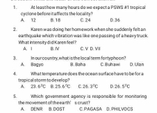 At leasthow many hours do we expecta PSWS #1 tropical
A. 12 cy clone befo re it affects the locality? B. 18 C. 24 D. 36
2 Karen was doing her hom ework when she suddenly felt an
What intens ity d id Karen feel? earthquake which vibration was like one passing of a heavy truck.
A. | B. I C. V D. VIII
3. In our country, what is the local term fortyphoon? B. Baha C. B uh a wl D. Ulan
A. Bagyo
4. What temperature does the ocean surface have to be for a
tropical sto rm to de velo p ?
A. ZJ 6°C B. 25.6°C C. 26.3°C D 26.5°C
5. Which govemment agency is responsible for monitoring
the movement of the earth’s crust ? A. DENR B. DOST C. PAGASA D. PHILVOCS