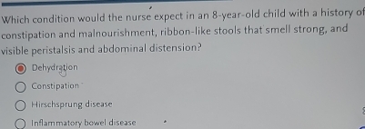 Which condition would the nurse expect in an 8-year-old child with a history of
constipation and malnourishment, ribbon-like stools that smell strong, and
visible peristalsis and abdominal distension?
Dehydration
Constipation"
Hirschsprung disease
Inflammatory bowel disease