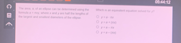 05:44:12
The area, a, of an ellipse can be determined using the Which is an equivalent equation solved for y?
formula a=π xy , where x and y are half the lengths of
the largest and smallest diameters of the ellipse. y=a· π x
y=a+(mx)
y=a-nx
y=a-(π x)