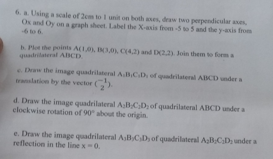 Using a scale of 2cm to 1 unit on both axes, draw two perpendicular axes,
Ox and Oy on a graph sheet. Label the X-axis from -5 to 5 and the y-axis from
-6 to 6. 
b. Plot the points A(1,0), B(3,0), C(4,2) and D(2,2). Join them to form a 
quadrilateral ABCD. 
c. Draw the image quadrilateral A_1B_1C_1D_1 of quadrilateral ABCD under a 
translation by the vector (_2^((-1)). 
d. Draw the image quadrilateral A_2)B_2C_2D_2 of quadrilateral ABCD under a 
clockwise rotation of 90° about the origin. 
e. Draw the image quadrilateral A_3B_3C_3D_3 of quadrilateral A_2B_2C_2D_2 under a 
reflection in the line x=0.