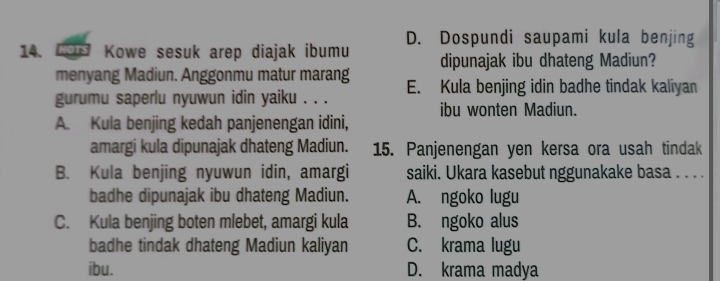 HOTS Kowe sesuk arep diajak ibumu D. Dospundi saupami kula benjing
menyang Madiun. Anggonmu matur marang dipunajak ibu dhateng Madiun?
gurumu saperlu nyuwun idin yaiku . . . E. Kula benjing idin badhe tindak kaliyan
A. Kula benjing kedah panjenengan idini, ibu wonten Madiun.
amargi kula dipunajak dhateng Madiun. 15. Panjenengan yen kersa ora usah tindak
B. Kula benjing nyuwun idin, amargi saiki. Ukara kasebut nggunakake basa . . . .
badhe dipunajak ibu dhateng Madiun. A. ngoko lugu
C. Kula benjing boten mlebet, amargi kula B. ngoko alus
badhe tindak dhateng Madiun kaliyan C. krama lugu
ibu. D. krama madya