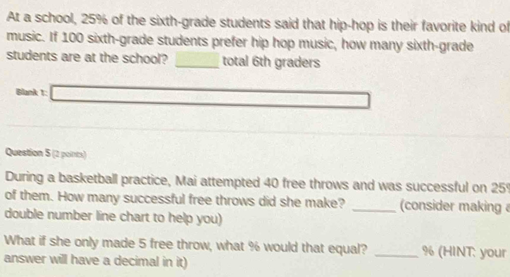 At a school, 25% of the sixth-grade students said that hip-hop is their favorite kind of 
music. If 100 sixth-grade students prefer hip hop music, how many sixth-grade 
students are at the school? □ total 6th graders 
Blank 1: □ 
Question 5 (2 points) 
During a basketball practice, Mai attempted 40 free throws and was successful on 259
of them. How many successful free throws did she make? _(consider making 
double number line chart to help you) 
What if she only made 5 free throw, what % would that equal? _ % (HINT: your 
answer will have a decimal in it)