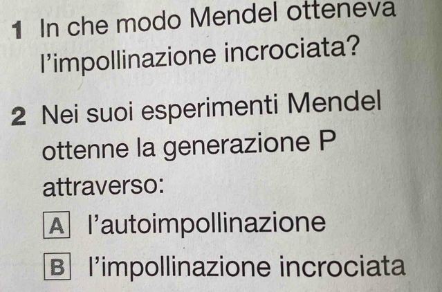 In che modo Mendel otteneva
l'impollinazione incrociata?
2 Nei suoi esperimenti Mendel
ottenne la generazione P
attraverso:
A l'autoimpollinazione
B l'impollinazione incrociata