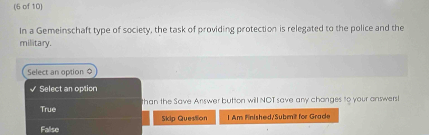 (6 of 10)
In a Gemeinschaft type of society, the task of providing protection is relegated to the police and the
military.
Select an option
Select an option
than the Save Answer button will NOT save any changes to your answers!
True
Skip Question I Am Finished/Submit for Grade
False