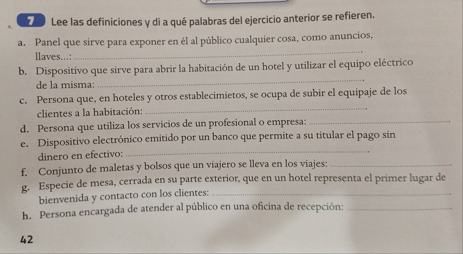 Lee las definiciones y di a qué palabras del ejercicio anterior se refieren. 
a. Panel que sirve para exponer en él al público cualquier cosa, como anuncios, 
llaves...: 
_ 
b. Dispositivo que sirve para abrir la habitación de un hotel y utilizar el equipo eléctrico 
de la misma: 
_ 
_ 
c. Persona que, en hoteles y otros establecimietos, se ocupa de subir el equipaje de los 
_ 
clientes a la habitación: 
d. Persona que utiliza los servicios de un profesional o empresa: 
e. Dispositivo electrónico emitido por un banco que permite a su titular el pago sin 
dinero en efectivo: 
_ 
f. Conjunto de maletas y bolsos que un viajero se lleva en los viajes:_ 
g. Especie de mesa, cerrada en su parte exterior, que en un hotel representa el primer lugar de 
bienvenida y contacto con los clientes:_ 
h. Persona encargada de atender al público en una oficina de recepción:_ 
42