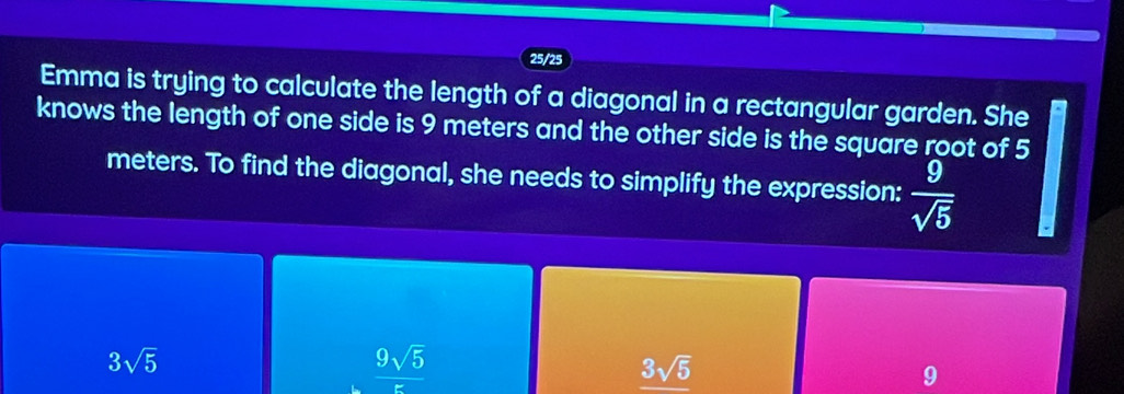 25/25
Emma is trying to calculate the length of a diagonal in a rectangular garden. She
knows the length of one side is 9 meters and the other side is the square root of 5
meters. To find the diagonal, she needs to simplify the expression:  9/sqrt(5) 
3sqrt(5)
 9sqrt(5)/5 
3sqrt(5)
9