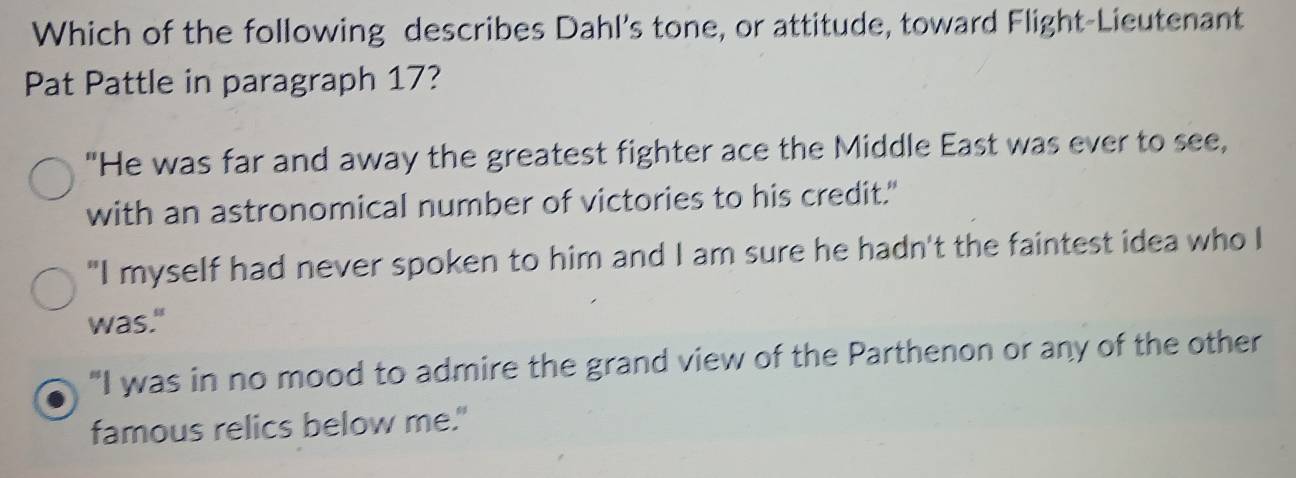 Which of the following describes Dahl's tone, or attitude, toward Flight-Lieutenant
Pat Pattle in paragraph 17?
"He was far and away the greatest fighter ace the Middle East was ever to see,
with an astronomical number of victories to his credit."
"I myself had never spoken to him and I am sure he hadn't the faintest idea who I
was."
"I was in no mood to admire the grand view of the Parthenon or any of the other
famous relics below me."