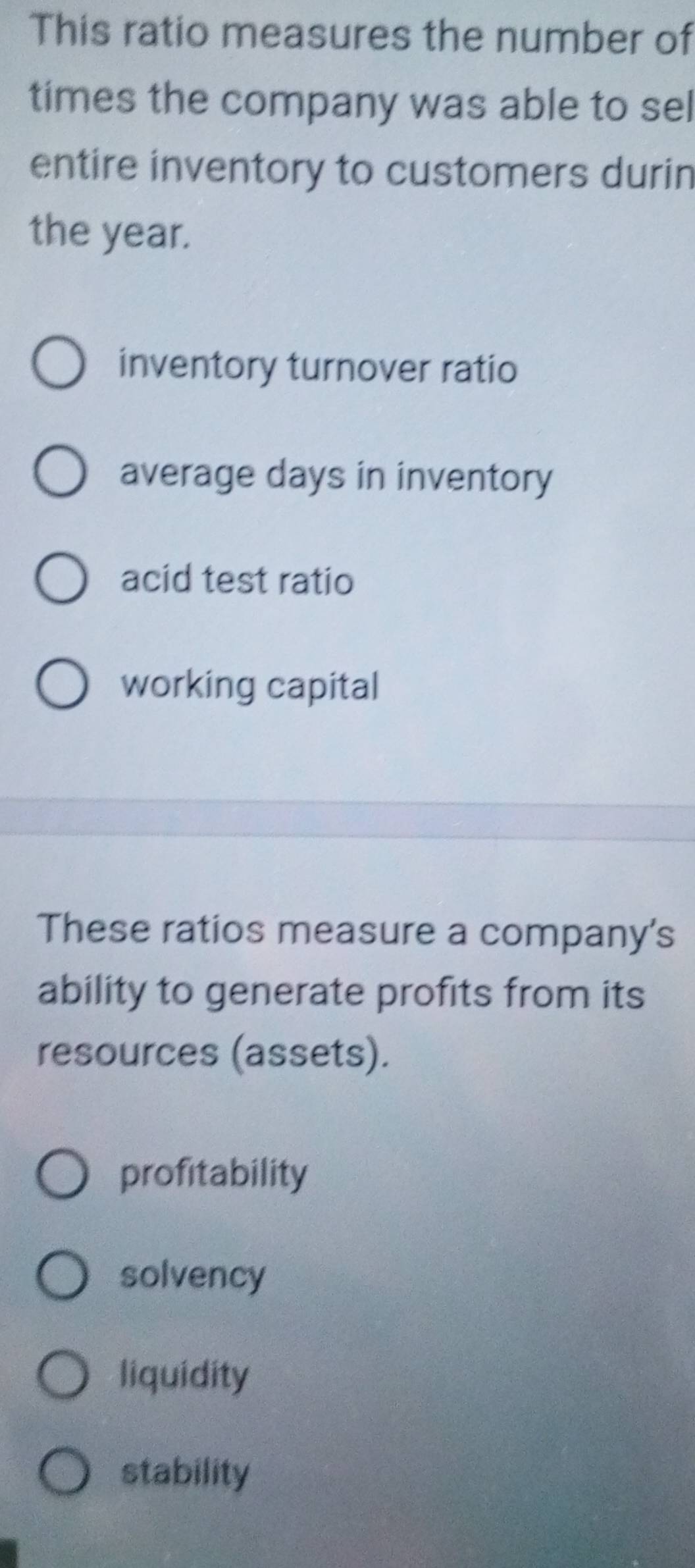 This ratio measures the number of
times the company was able to sel
entire inventory to customers durin
the year.
inventory turnover ratio
average days in inventory
acid test ratio
working capital
These ratios measure a company's
ability to generate profits from its
resources (assets).
profitability
solvency
liquidity
stability