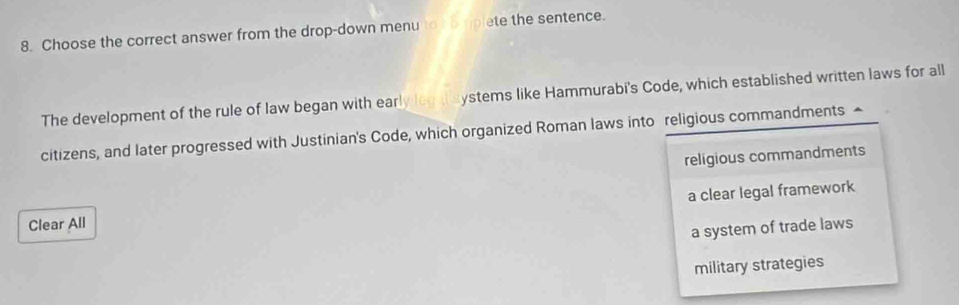 Choose the correct answer from the drop-down menu to t o plete the sentence.
The development of the rule of law began with early legalsystems like Hammurabi's Code, which established written laws for all
citizens, and later progressed with Justinian's Code, which organized Roman laws into religious commandments ▲
religious commandments
Clear All a clear legal framework
a system of trade laws
military strategies