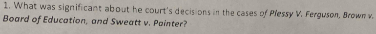 What was significant about he court’s decisions in the cases of Plessy V. Ferguson, Brown v. 
Board of Education, and Sweatt v. Painter?