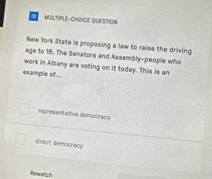 MULTIPLE-CHOICE QUESTION
New York State is proposing a law to raise the driving
age to 18. The Senators and Assembly-people who
work in Albany are voting on it today. This is an
example of...
representative democracy
direct democracy
Rewatch