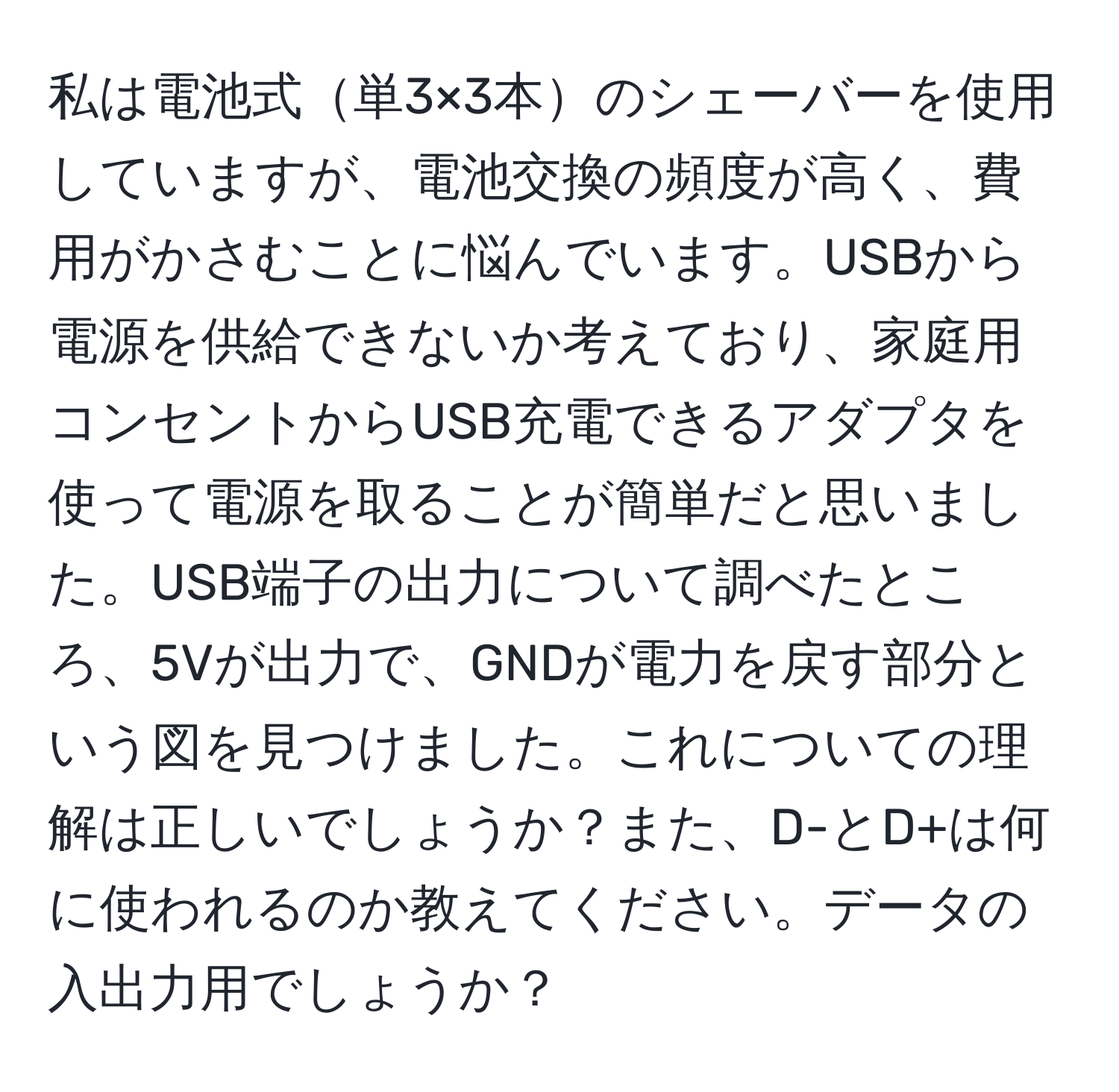 私は電池式単3×3本のシェーバーを使用していますが、電池交換の頻度が高く、費用がかさむことに悩んでいます。USBから電源を供給できないか考えており、家庭用コンセントからUSB充電できるアダプタを使って電源を取ることが簡単だと思いました。USB端子の出力について調べたところ、5Vが出力で、GNDが電力を戻す部分という図を見つけました。これについての理解は正しいでしょうか？また、D-とD+は何に使われるのか教えてください。データの入出力用でしょうか？