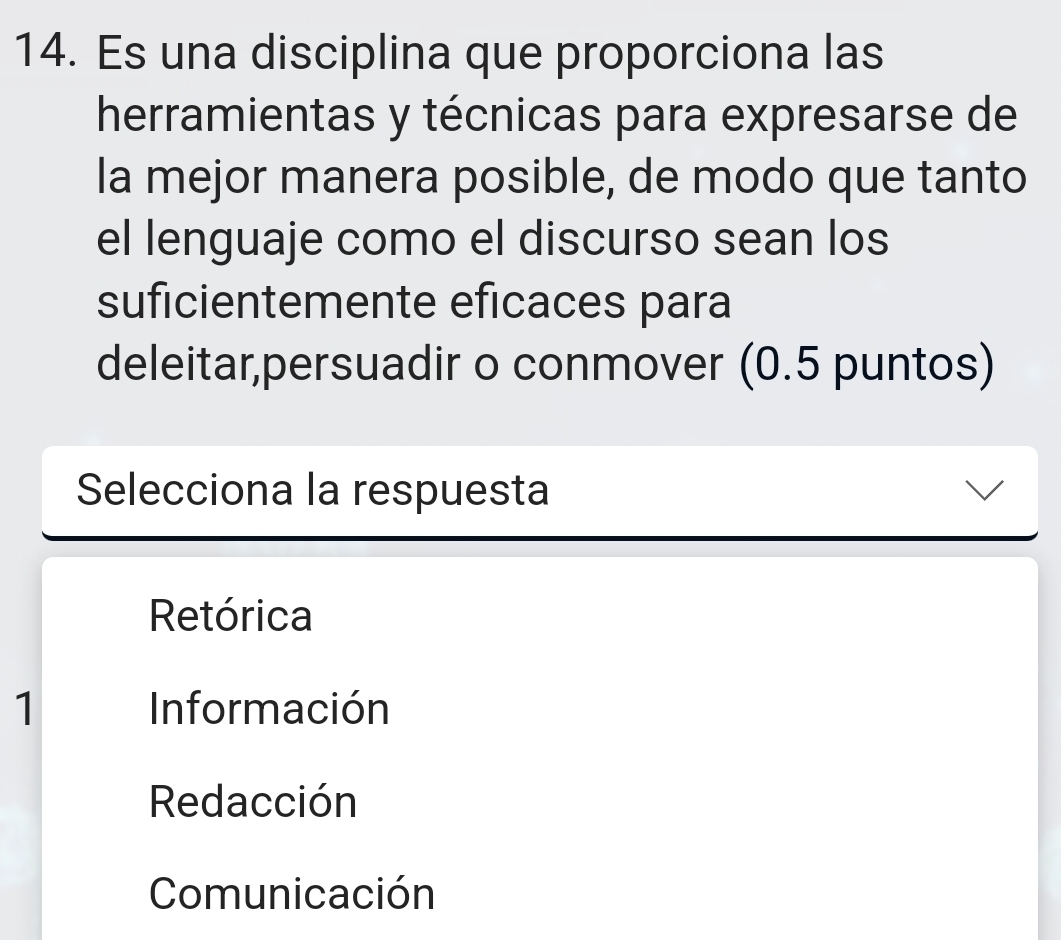 Es una disciplina que proporciona las
herramientas y técnicas para expresarse de
la mejor manera posible, de modo que tanto
el lenguaje como el discurso sean los
suficientemente eficaces para
deleitar,persuadir o conmover (0.5 puntos)
Selecciona la respuesta
Retórica
1 Información
Redacción
Comunicación