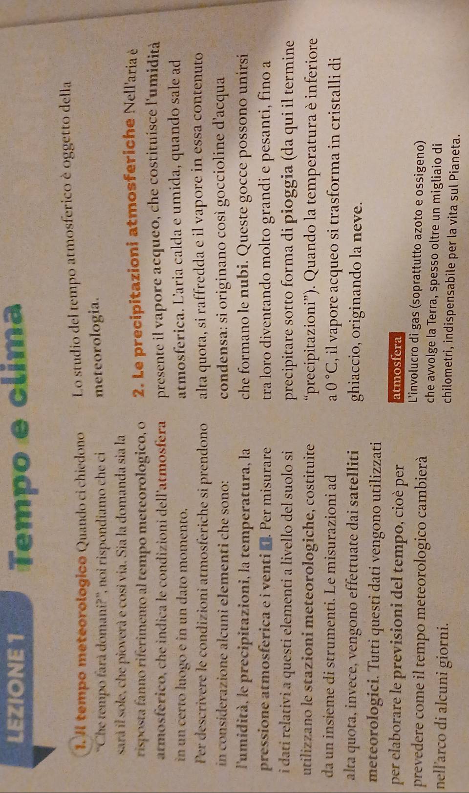 LEZIONE 1 Tempo e clima
1. Il tempo meteorologico Quando ci chiedono Lo studio del tempo atmosferico è oggetto della
''Che tempo fará dómani?'', noi rispondiamo che ci meteorologia.
sar il sole, che pioverà e cosi vía. Sia la domanda sia la
risposta fanno riferimento al tempo meteorologico, o  2. Le precipitazioni atmosferiche Nellaria è
atmosférico, che indica le condizioni dell'atmosfera presente il vapore acqueo, che costituisce l'umidità
in un certo luogo e in un dato momento. atmosferica. Laria calda e umida, quando sale ad
Per descrivere le condizioni atmosferiche si prendono alta quota, si raffredda e il vapore in essa contenuto
in considerazione alcuni elementi che sono: condensa: si originano così goccioline d'acqua
l'umidità, le precipitazioni, la temperatura, la che formano le nubi. Queste gocce possono unirsi
pressione atmosferica e i venti ■. Per misurare tra loro diventando molto grandi e pesanti, fino a
i dati relativi a questi elementi a livello del suolo si precipitare sotto forma di pioggia (da qui il termine
utilizzano le stazioni meteorologiche, costituite  “precipitazioni”). Quando la temperatura è inferiore
da un insieme di strumenti. Le misurazioni ad a0°C , il vapore acqueo si trasforma in cristalli di
alta quota, invece, vengono effettuate dai satelliti ghiaccio, originando la neve.
meteorologici. Tutti questi dati vengono utilizzati
per elaborare le previsioni del tempo, cioè per atmosfera
L'involucro di gas (soprattutto azoto e ossigeno)
prevedere come il tempo meteorologico cambierà che avvolge la Terra, spesso oltre un migliaio di
nell'arco di alcuni giorni.
chilometri, indispensabile per la vita sul Pianeta.