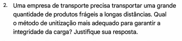 Uma empresa de transporte precisa transportar uma grande 
quantidade de produtos frágeis a longas distâncias. Qual 
o método de unitização mais adequado para garantir a 
integridade da carga? Justifique sua resposta.