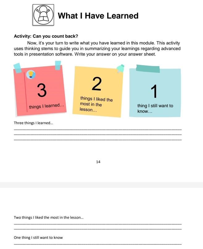 What I Have Learned 
Activity: Can you count back? 
Now, it's your turn to write what you have learned in this module. This activity 
uses thinking stems to guide you in summarizing your learnings regarding advanced 
tools in presentation software. Write your answer on your answer sheet. 
3 
2 
things I liked the 
1 
things I learned... most in the thing I still want to 
lesson... 
know... 
Three things I learned... 
_ 
_ 
_ 
14 
Two things I liked the most in the lesson... 
_ 
_ 
One thing I still want to know 
_