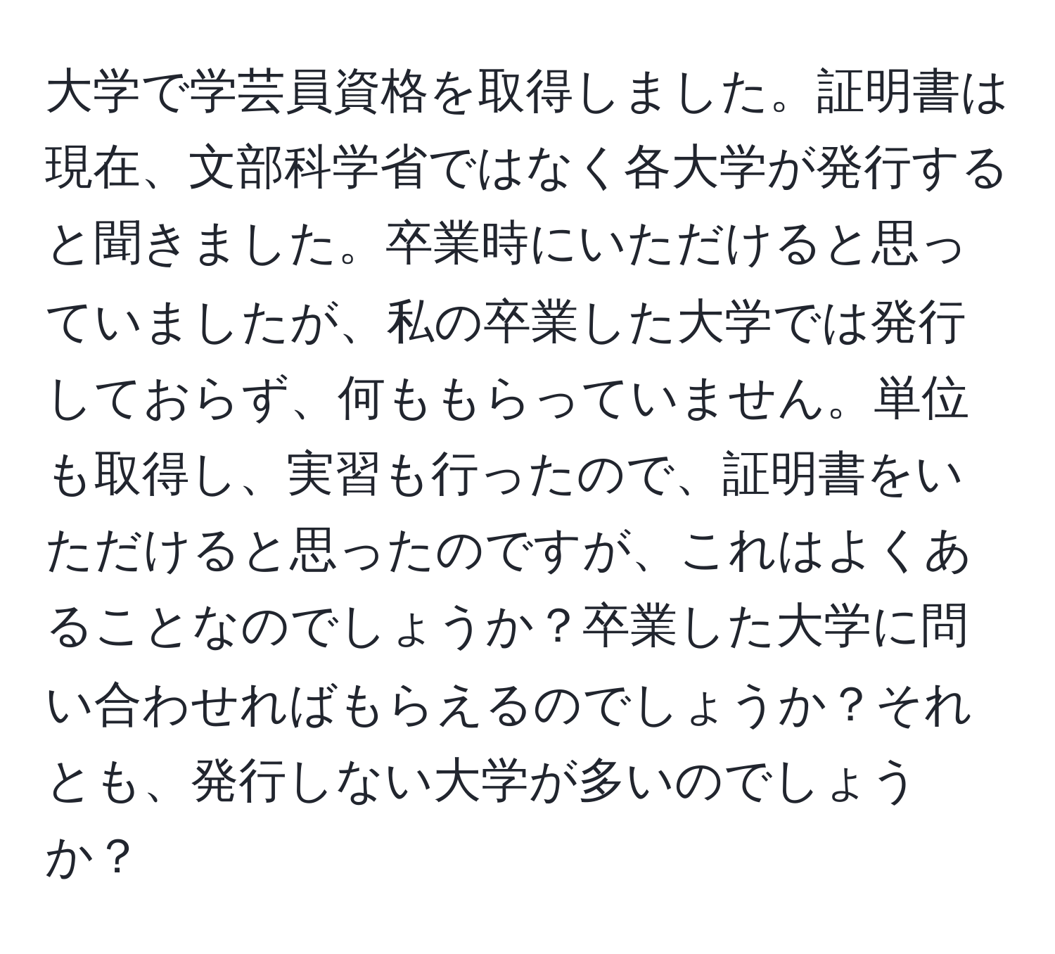 大学で学芸員資格を取得しました。証明書は現在、文部科学省ではなく各大学が発行すると聞きました。卒業時にいただけると思っていましたが、私の卒業した大学では発行しておらず、何ももらっていません。単位も取得し、実習も行ったので、証明書をいただけると思ったのですが、これはよくあることなのでしょうか？卒業した大学に問い合わせればもらえるのでしょうか？それとも、発行しない大学が多いのでしょうか？