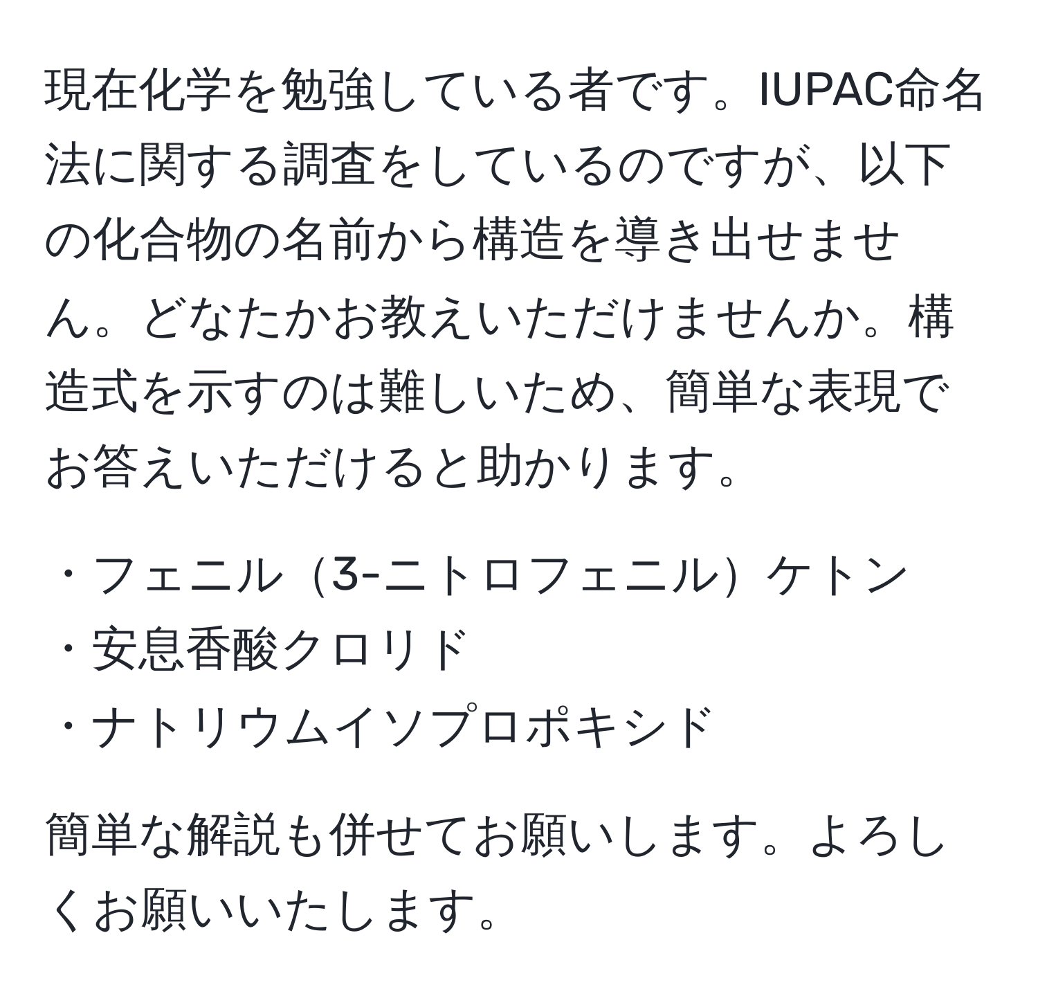 現在化学を勉強している者です。IUPAC命名法に関する調査をしているのですが、以下の化合物の名前から構造を導き出せません。どなたかお教えいただけませんか。構造式を示すのは難しいため、簡単な表現でお答えいただけると助かります。

・フェニル3-ニトロフェニルケトン  
・安息香酸クロリド  
・ナトリウムイソプロポキシド  

簡単な解説も併せてお願いします。よろしくお願いいたします。