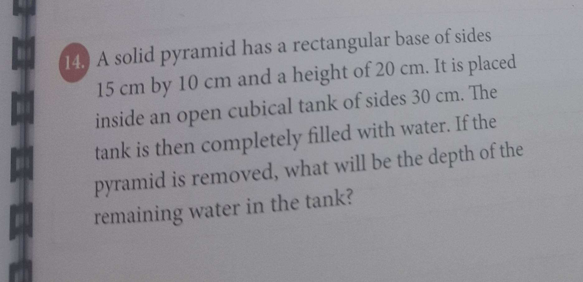 14.) A solid pyramid has a rectangular base of sides
15 cm by 10 cm and a height of 20 cm. It is placed 
inside an open cubical tank of sides 30 cm. The 
tank is then completely filled with water. If the 
pyramid is removed, what will be the depth of the 
remaining water in the tank?