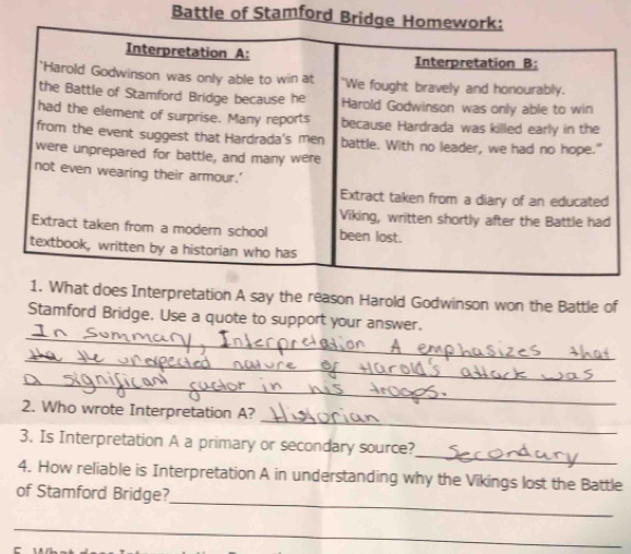 Battle of Stamford Bridge Ho 
oes Interpretation A say the reason Harold Godwinson won the Battle of 
_ 
Stamford Bridge. Use a quote to support your answer. 
_ 
_ 
_ 
2. Who wrote Interpretation A? 
_ 
3. Is Interpretation A a primary or secondary source? 
4. How reliable is Interpretation A in understanding why the Vikings lost the Battle 
_ 
of Stamford Bridge? 
_