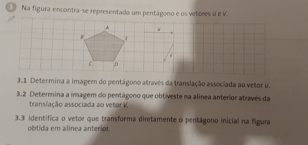 Na figura encontra-se representado um pentágono e os vetores ư e v. 
A 
u 
B 
E
v
C D
3.1 Determina a imagem do pentágono através da translação associada ao vetor u. 
3.2 Determina a imagem do pentágono que obtiveste na alínea anterior através da 
translação associada ao vetor V. 
3.3 Identifica o vetor que transforma diretamente o pentágono inicial na figura 
obtida em alínea anterior.