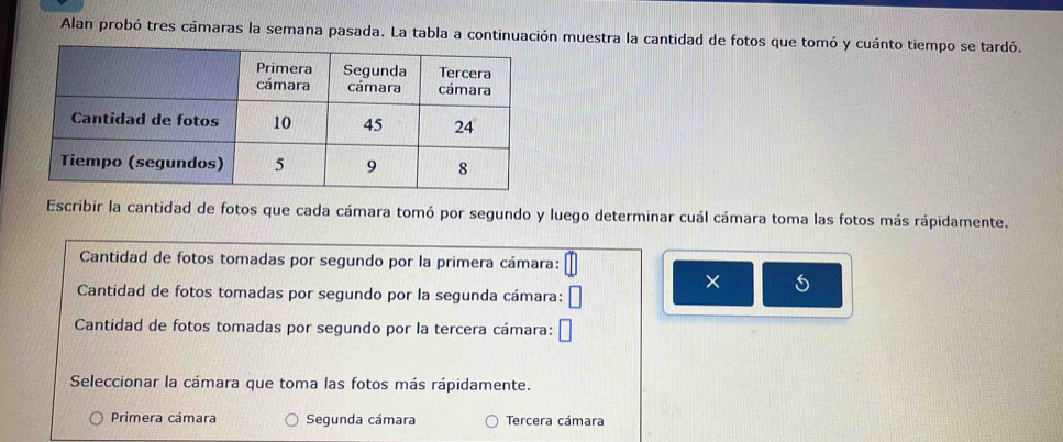 Alan probó tres cámaras la semana pasada. La tabla a continuación muestra la cantidad de fotos que tomó y cuánto tiempo se tardó.
Escribir la cantidad de fotos que cada cámara tomó por segundo y luego determinar cuál cámara toma las fotos más rápidamente.
Cantidad de fotos tomadas por segundo por la primera cámara:
×
Cantidad de fotos tomadas por segundo por la segunda cámara: C
Cantidad de fotos tomadas por segundo por la tercera cámara:
Seleccionar la cámara que toma las fotos más rápidamente.
Primera cámara Segunda cámara Tercera cámara