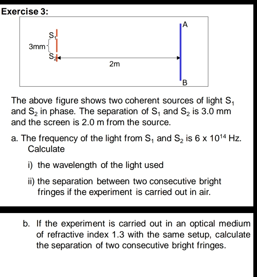 The above figure shows two coherent sources of light S_1
and S_2 in phase. The separation of S_1 and S_2 is 3.0 mm
and the screen is 2.0 m from the source.
a. The frequency of the light from S_1 and S_2 is 6* 10^(14)Hz.
Calculate
i) the wavelength of the light used
ii) the separation between two consecutive bright
fringes if the experiment is carried out in air.
b. If the experiment is carried out in an optical medium
of refractive index 1.3 with the same setup, calculate
the separation of two consecutive bright fringes.