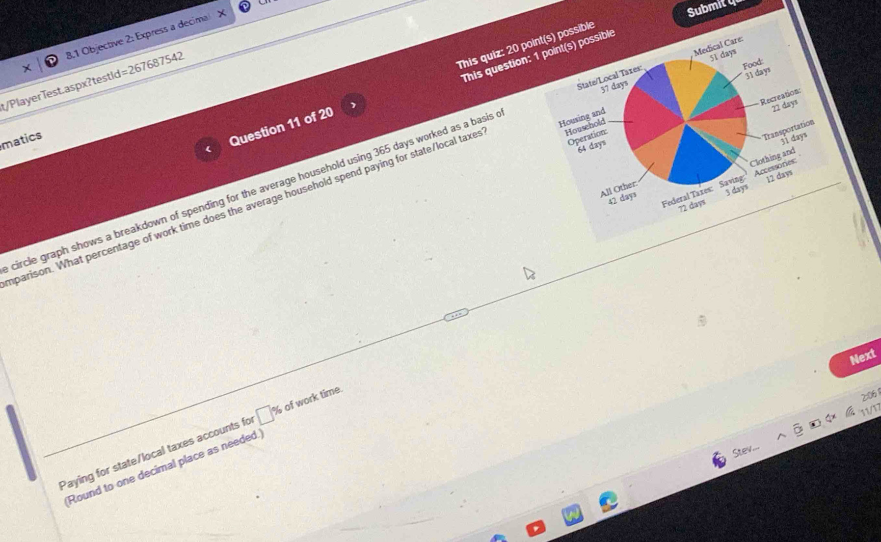 Submity 
8.1 Objective 2: Express a decimal 
This quiz: 20 point(s) possible 
This question: 1 point(s) possible 
State/Local Taxes: Medical Care: 
Food:
37 days 51 days
31 days
t/PlayerTest.aspx?testid=267687542 
Recreation: 
Housing and 
Household 
matics 
Question 11 of 20
22 days
Clothing and 
circle graph shows a breakdown of spending for the average household using 365 days worked as a basis 
parison. What percentage of work time does the average household spend paying for state/local taxe 
Operation: 
Transportation
64 days
31 days
Federal Taxes: Saving Accessories: 
All Other:
72 days 3 days 12 days
42 days
Next 
2:061 
V 
Paying for state/local taxes accounts for □ % of work time. 
Round to one decimal place as needed.