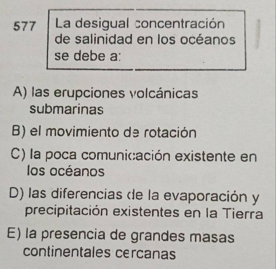 577 . La desigual concentración
de salinidad en los océanos
se debe a:
A) las erupciones volcánicas
submarinas
B) el movimiento de rotación
C) la poca comunicación existente en
los océanos
D) las diferencias de la evaporación y
precipitación existentes en la Tierra
E) la presencia de grandes masas
continentales cercanas