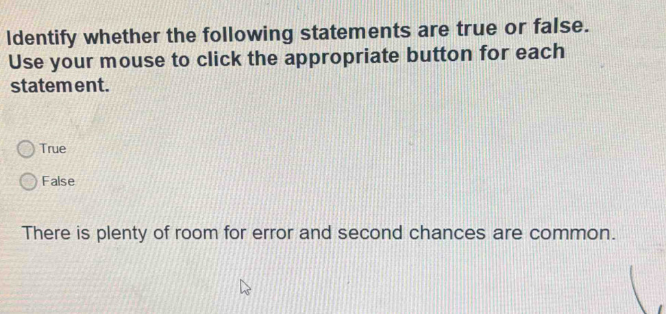 ldentify whether the following statements are true or false.
Use your mouse to click the appropriate button for each
statement.
True
False
There is plenty of room for error and second chances are common.