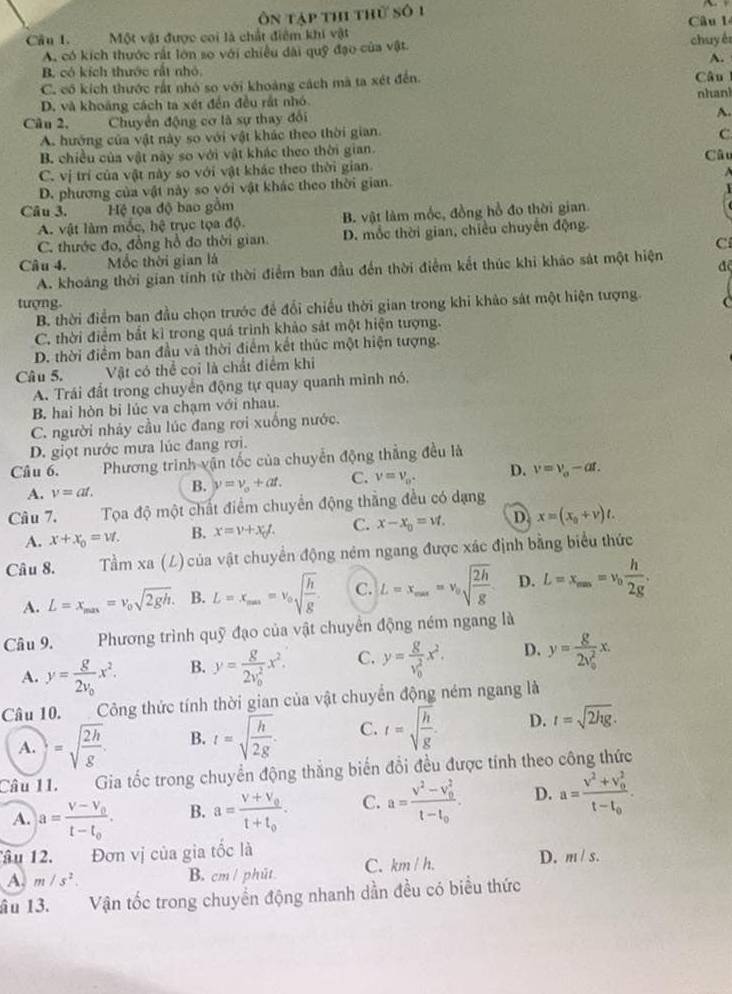 ôn tập th thử số 1 Câu 1
Cầu 1. Một vật được coi là chất điểm khi vật
A. có kích thước rất lớn so với chiếu dài quỹ đạo của vật. chuy ér
A.
B. có kích thước rất nhỏ.
C. có kích thước rất nhó so với khoảng cách mã ta xét đến. Câu l
D. và khoảng cách ta xét đến đều rắt nhó nhanl
Câu 2, Chuyển động cơ là sự thay đổi
A.
A. hướng của vật này so với vật khác theo thời gian.
C
B. chiều của vật này so với vật khác theo thời gian. Câu
C. vị trí của vật này so với vật khác theo thời gian.
D. phương của vật này so với vật khác theo thời gian.   
Câu 3. Hệ tọa độ bao gồm
A. vật làm mốc, hệ trục tọa độ. B. vật làm mốc, đồng hồ đo thời gian
C. thước đo, đồng hồ đo thời gian. D. mốc thời gian, chiều chuyển động
C
Câu 4. Mốc thời gian lá
A. khoảng thời gian tính từ thời điểm ban đầu đến thời điểm kết thúc khi khảo sát một hiện đ
tượng.
B. thời điểm ban đầu chọn trước để đổi chiều thời gian trong khi khảo sát một hiện tượng
C. thời điểm bắt kỉ trong quá trình khảo sát một hiện tượng.
D. thời điểm ban đầu và thời điểm kết thúc một hiện tượng.
Câu 5. Vật có thể coi là chất điểm khi
A. Trái đất trong chuyển động tự quay quanh mình nó.
B. hai hòn bi lúc va chạm với nhau.
C. người nhảy cầu lúc đang rơi xuống nước.
D. giọt nước mưa lúc đang rơi.
Câu 6.  Phương trình vận tốc của chuyển động thẳng đều là
A. v=at. B. nu =nu _o+at. C. v=v_0. D. v=v_o-at.
Câu 7.  Tọa độ một chất điểm chuyển động thắng đều có dạng
A. x+x_0=vt. B. x=v+x_0L C. x-x_0=vf. D. x=(x_0+v)t.
Câu 8. Tầm xa (L) của vật chuyển động ném ngang được xác định bằng biểu thức
A. L=x_min=v_0sqrt(2gh). B. L=x_max=v_0sqrt(frac h)g C. L=x_max=v_0sqrt(frac 2h)g D. L=x_max=v_0 h/2g .
Câu 9. Phương trình quỹ đạo của vật chuyển động ném ngang là
A. y=frac g2v_0x^2. B. y=frac g(2v_0)^2x^2. C. y=frac g(v_0)^2x^2. D. y=frac g(2v_0)^2x.
Câu 10.  Công thức tính thời gian của vật chuyển động ném ngang là
A. =sqrt(frac 2h)g. B. t=sqrt(frac h)2g. C. t=sqrt(frac h)g. D. t=sqrt(2hg).
Câull. Gia tốc trong chuyển động thắng biến đổi đều được tính theo công thức
A. a=frac V-V_0t-t_0. B. a=frac V+V_0t+t_0. C. a=frac v^2-v_0^2t-t_0. D. a=frac v^2+v_0^2t-t_0.
âu 12. Đơn vị của gia tốc là
A. m/s^2. B. cm/ phút C. km/h. D. m/s.
âu 13. Vận tốc trong chuyền động nhanh dần đều có biểu thức