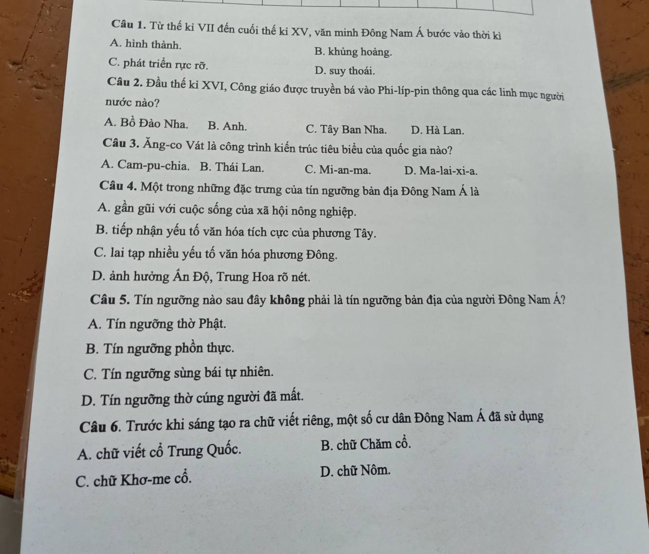 Từ thế ki VII đến cuối thế kỉ XV, văn minh Đông Nam Á bước vào thời kì
A. hình thành. B. khủng hoảng.
C. phát triển rực rỡ.
D. suy thoái.
Câu 2. Đầu thế ki XVI, Công giáo được truyền bá vào Phi-líp-pin thông qua các linh mục người
nước nào?
A. Bồ Đào Nha. B. Anh. C. Tây Ban Nha. D. Hà Lan.
Câu 3. Ăng-co Vát là công trình kiến trúc tiêu biểu của quốc gia nào?
A. Cam-pu-chia. B. Thái Lan. C. Mi-an-ma. D. Ma-lai-xi-a.
Câu 4. Một trong những đặc trưng của tín ngưỡng bản địa Đông Nam Á là
A. gần gũi với cuộc sống của xã hội nông nghiệp.
B. tiếp nhận yếu tố văn hóa tích cực của phương Tây.
C. lai tạp nhiều yếu tố văn hóa phương Đông.
D. ảnh hưởng Ấn Độ, Trung Hoa rõ nét.
Câu 5. Tín ngưỡng nào sau đây không phải là tín ngưỡng bản địa của người Đông Nam Á?
A. Tín ngưỡng thờ Phật.
B. Tín ngưỡng phồn thực.
C. Tín ngưỡng sùng bái tự nhiên.
D. Tín ngưỡng thờ cúng người đã mất.
Câu 6. Trước khi sáng tạo ra chữ viết riêng, một số cư dân Đông Nam Á đã sử dụng
A. chữ viết cổ Trung Quốc. B. chữ Chăm cổ.
C. chữ Khơ-me cổ. D. chữ Nôm.