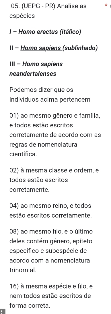 (UEPG - PR) Analise as *
espécies
I - Homo erectus (itálico)
II - Homo sapiens (sublinhado)
III - Homo sapiens
neandertalenses
Podemos dizer que os
indivíduos acima pertencem
01) ao mesmo gênero e família,
e todos estão escritos
corretamente de acordo com as
regras de nomenclatura
científica.
02) à mesma classe e ordem, e
todos estão escritos
corretamente.
04) ao mesmo reino, e todos
estão escritos corretamente.
08) ao mesmo filo, e o último
deles contém gênero, epíteto
específico e subespécie de
acordo com a nomenclatura
trinomial.
16) à mesma espécie e filo, e
nem todos estão escritos de
forma correta.