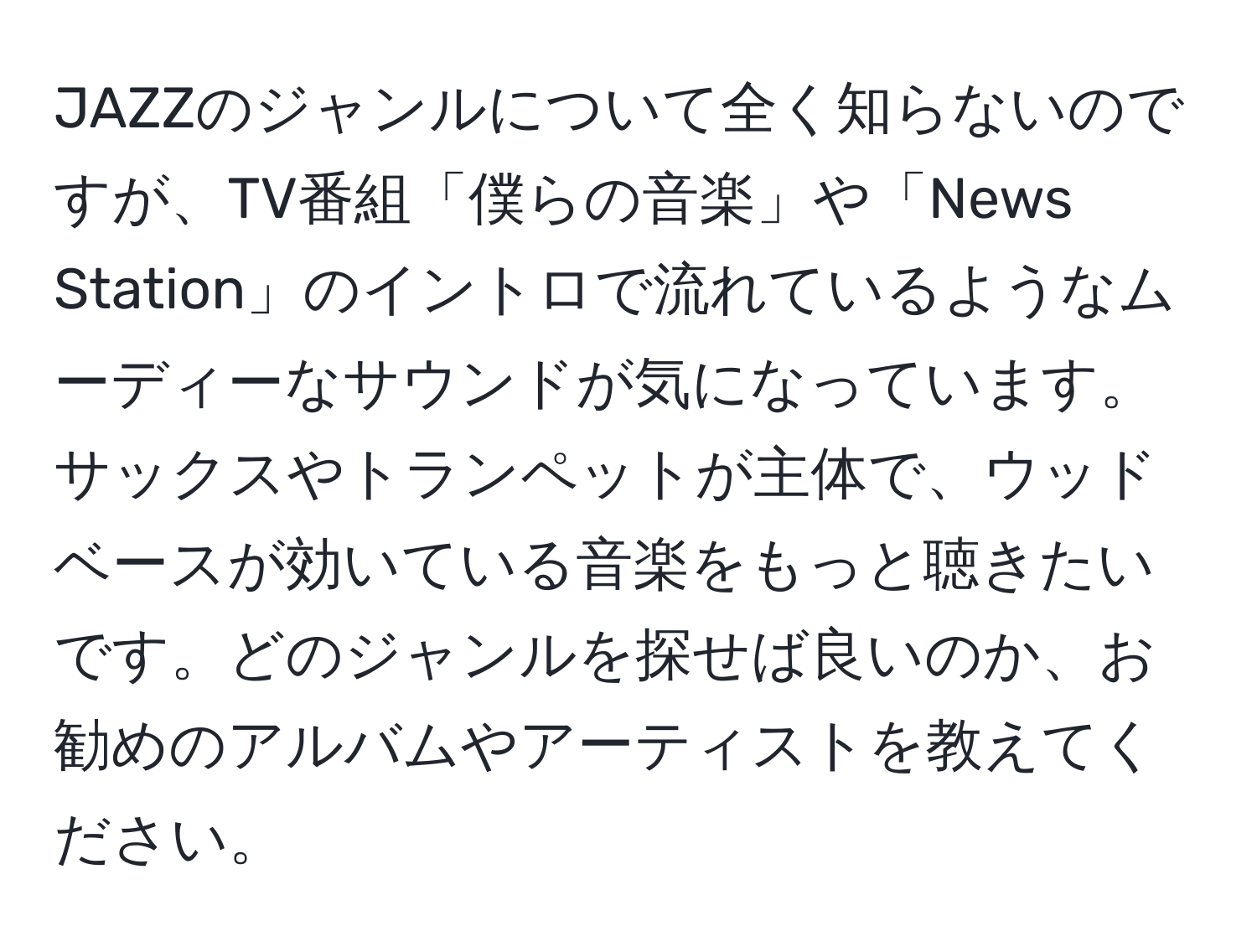 JAZZのジャンルについて全く知らないのですが、TV番組「僕らの音楽」や「News Station」のイントロで流れているようなムーディーなサウンドが気になっています。サックスやトランペットが主体で、ウッドベースが効いている音楽をもっと聴きたいです。どのジャンルを探せば良いのか、お勧めのアルバムやアーティストを教えてください。