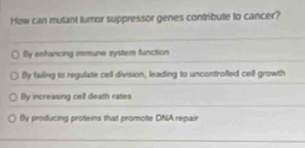 How can mutant turnor suppressor genes contribute to cancer?
By enhanicing immune system function
Bly failing to regulate cell division, leading to uncontrolled ceill growth
By increasing cell death rates
By producing proteins that promote DNA repair