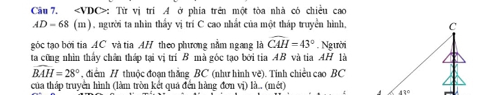 ∠ VDC> : Từ vị trí A ở phía trên một tòa nhà có chiều cao
AD=68 (m), người ta nhìn thấy vị trí C cao nhất của một tháp truyền hình,
góc tạo bởi tia AC và tia AH theo phương nằm ngang là widehat CAH=43° , Người
ta cũng nhìn thấy chân tháp tại vị trí B mà góc tạo bởi tia AB và tia AH là
widehat BAH=28° , điểm H thuộc đoạn thắng BC (như hình vẽ). Tính chiều cao BC
của tháp truyền hình (làm tròn kết quả đển hàng đơn vị) là.. (mét)