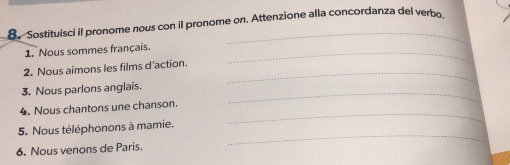 8。 Sostituisci il pronome nous con il pronome on. Attenzione alla concordanza del verbo. 
1. Nous sommes français._ 
_ 
2. Nous aimons les films d’action. 
_ 
3. Nous parlons anglais. 
_ 
4. Nous chantons une chanson. 
_ 
5. Nous téléphonons à mamie. 
6. Nous venons de Paris.