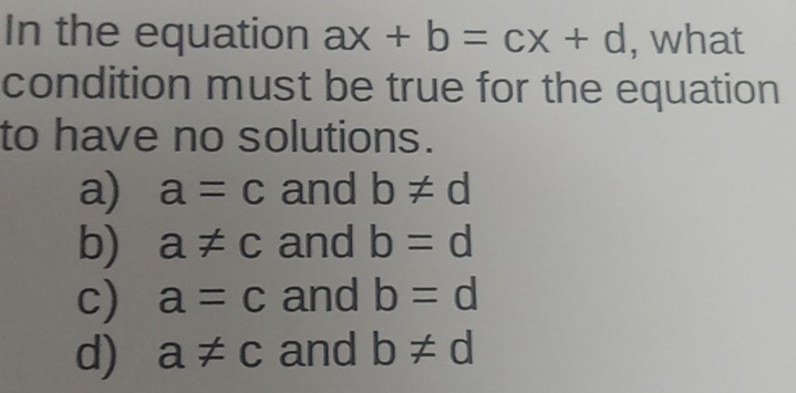 In the equation ax+b=cx+d , what
condition must be true for the equation
to have no solutions.
a) a=c and b!= d
b) a!= c and b=d
c) a=c and b=d
d) a!= c and b!= d