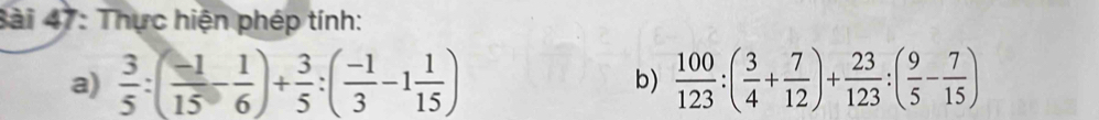 3ài 47: Thực hiện phép tính: 
a)  3/5 :( (-1)/15 - 1/6 )+ 3/5 :( (-1)/3 -1 1/15 )  100/123 :( 3/4 + 7/12 )+ 23/123 :( 9/5 - 7/15 )
b)