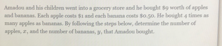 Amadou and his children went into a grocery store and he bought $9 worth of apples 
and bananas. Each apple costs $1 and each banana costs $0.50. He bought 4 times as 
many apples as bananas. By following the steps below, determine the number of 
apples, x, and the number of bananas, y, that Amadou bought.