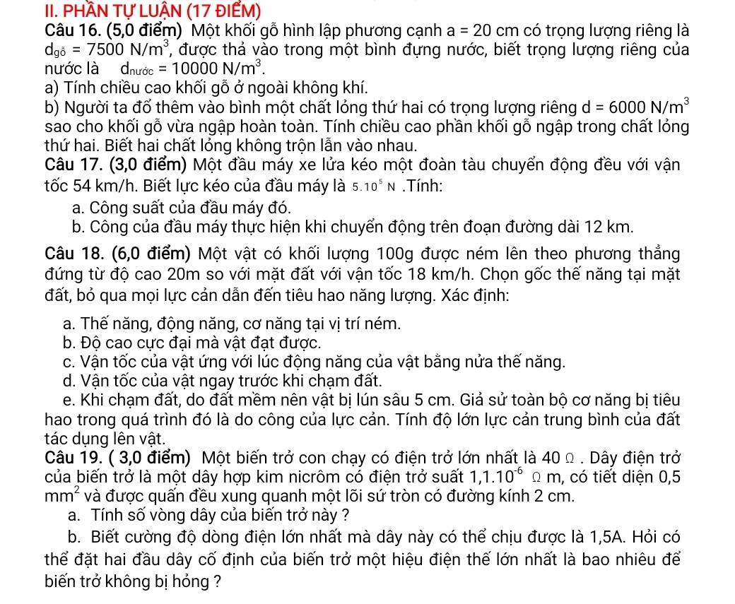 PHầN Tự LUẬN (17 đIẾM)
Câu 16. (5,0 điểm) Một khối gỗ hình lập phương cạnh a=20cm có trọng lượng riêng là
d_gb=7500N/m^3 , được thả vào trong một bình đựng nước, biết trọng lượng riêng của
nước là d_nudc=10000N/m^3.
a) Tính chiều cao khối gỗ ở ngoài không khí.
b) Người ta đổ thêm vào bình một chất lỏng thứ hai có trọng lượng riêng d=6000N/m^3
sao cho khối gỗ vừa ngập hoàn toàn. Tính chiều cao phần khối gỗ ngập trong chất lỏng
thứ hai. Biết hai chất lỏng không trộn lẫn vào nhau.
Câu 17. (3,0 điểm) Một đầu máy xe lửa kéo một đoàn tàu chuyển động đều với vận
tốc 54 km/h. Biết lực kéo của đầu máy là 5.10^5N. Tính:
a. Công suất của đầu máy đó.
b. Công của đầu máy thực hiện khi chuyển động trên đoạn đường dài 12 km.
Câu 18. (6,0 điểm) Một vật có khối lượng 100g được ném lên theo phương thẳng
đứng từ độ cao 20m so với mặt đất với vận tốc 18 km/h. Chọn gốc thế năng tại mặt
đất, bỏ qua mọi lực cản dẫn đến tiêu hao năng lượng. Xác định:
a. Thế năng, động năng, cơ năng tại vị trí ném.
b. Độ cao cực đại mà vật đạt được.
c. Vận tốc của vật ứng với lúc động năng của vật bằng nửa thế năng.
d. Vận tốc của vật ngay trước khi chạm đất.
e. Khi chạm đất, do đất mềm nên vật bị lún sâu 5 cm. Giả sử toàn bộ cơ năng bị tiêu
hao trong quá trình đó là do công của lực cản. Tính độ lớn lực cản trung bình của đất
tác dụng lên vật.
Câu 19. ( 3,0 điểm) Một biến trở con chạy có điện trở lớn nhất là 40 Ω . Dây điện trở
của biến trở là một dây hợp kim nicrôm có điện trở suất 1,1.10^(-6)Omega m , có tiết diện 0,5
mm^2 và được quấn đều xung quanh một lõi sứ tròn có đường kính 2 cm.
a. Tính số vòng dây của biến trở này ?
b. Biết cường độ dòng điện lớn nhất mà dây này có thể chịu được là 1,5A. Hỏi có
thể đặt hai đầu dây cố định của biến trở một hiệu điện thế lớn nhất là bao nhiêu để
biến trở không bị hỏng ?